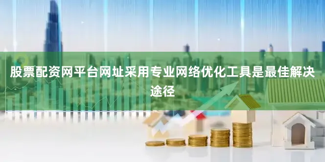 股票配资网平台网址采用专业网络优化工具是最佳解决途径